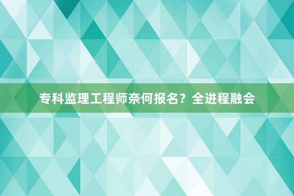 专科监理工程师奈何报名？全进程融会
