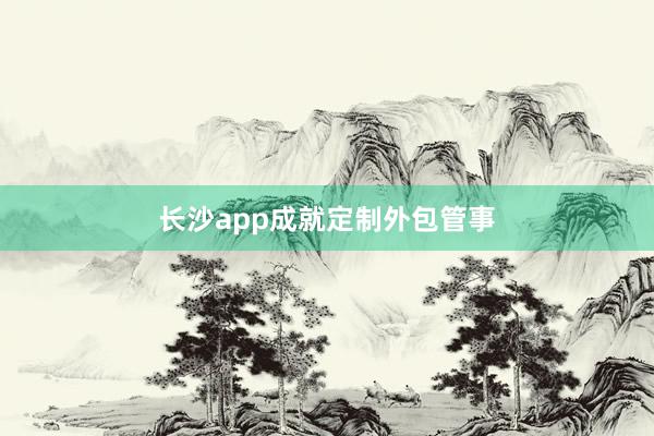 长沙app成就定制外包管事