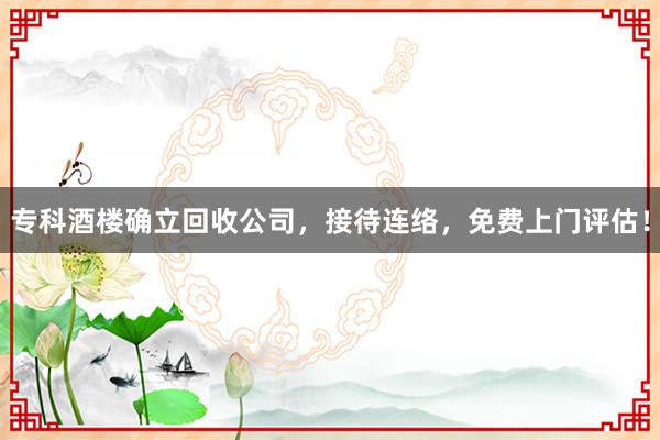 专科酒楼确立回收公司，接待连络，免费上门评估！