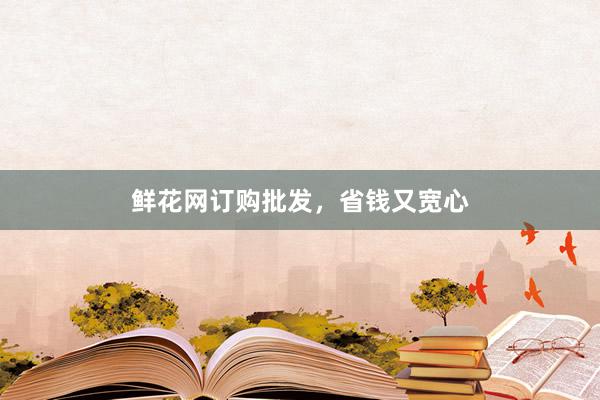 鲜花网订购批发，省钱又宽心