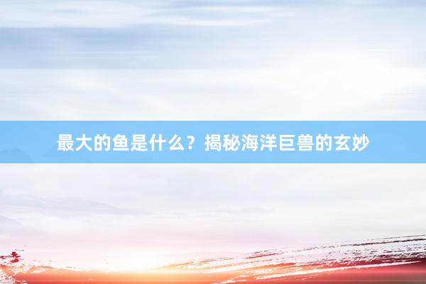 最大的鱼是什么？揭秘海洋巨兽的玄妙