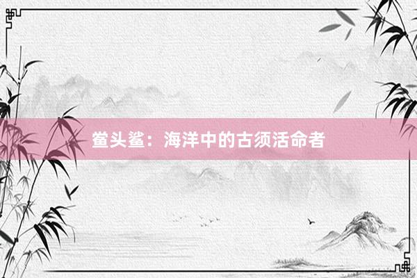 鲎头鲨：海洋中的古须活命者